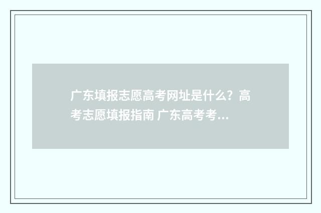 广东填报志愿高考网址是什么？高考志愿填报指南 广东高考考生报志愿