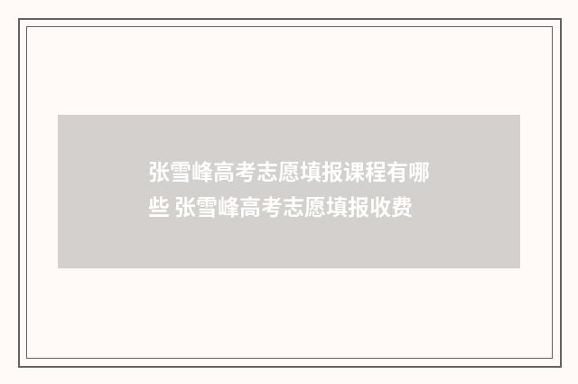 张雪峰高考志愿填报课程有哪些 张雪峰高考志愿填报收费
