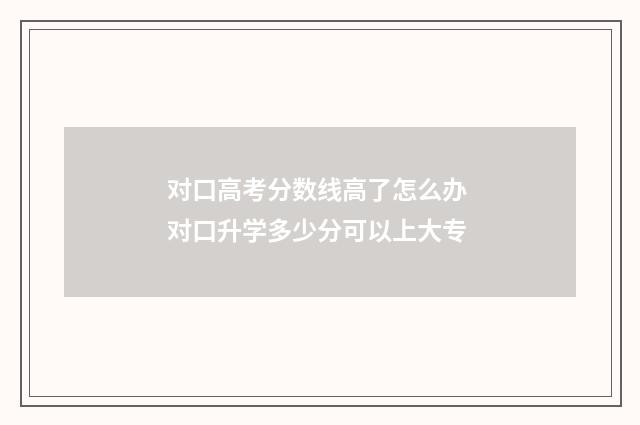 对口高考分数线高了怎么办 对口升学多少分可以上大专