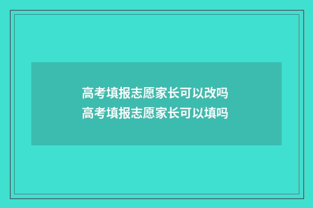 高考填报志愿家长可以改吗 高考填报志愿家长可以填吗