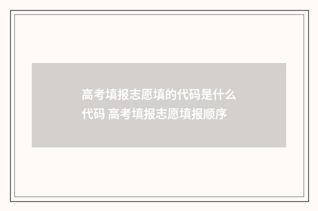 高考填报志愿填的代码是什么代码 高考填报志愿填报顺序