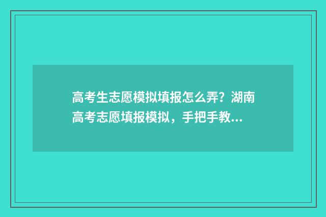 高考生志愿模拟填报怎么弄？湖南高考志愿填报模拟，手把手教高考生填报志愿 高考志愿模拟app