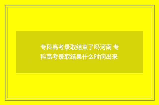 专科高考录取结束了吗河南 专科高考录取结果什么时间出来