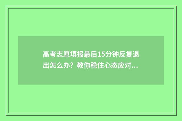 高考志愿填报最后15分钟反复退出怎么办？教你稳住心态应对突发状况 高考志愿填报最后一次未提交怎么办