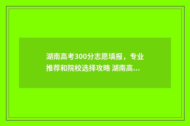 湖南高考300分志愿填报，专业推荐和院校选择攻略 湖南高考300名