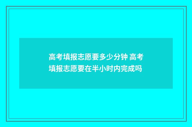 高考填报志愿要多少分钟 高考填报志愿要在半小时内完成吗
