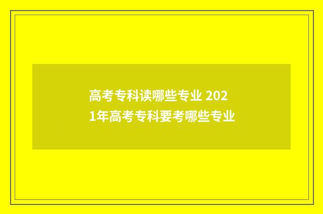 高考专科读哪些专业 2021年高考专科要考哪些专业