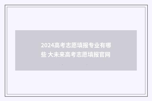 2024高考志愿填报专业有哪些 大未来高考志愿填报官网