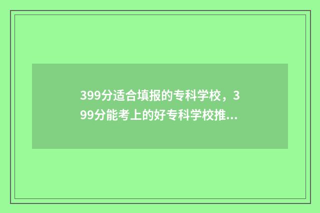 399分适合填报的专科学校，399分能考上的好专科学校推荐 399分能报什么学校