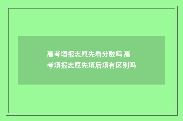 高考填报志愿先看分数吗 高考填报志愿先填后填有区别吗