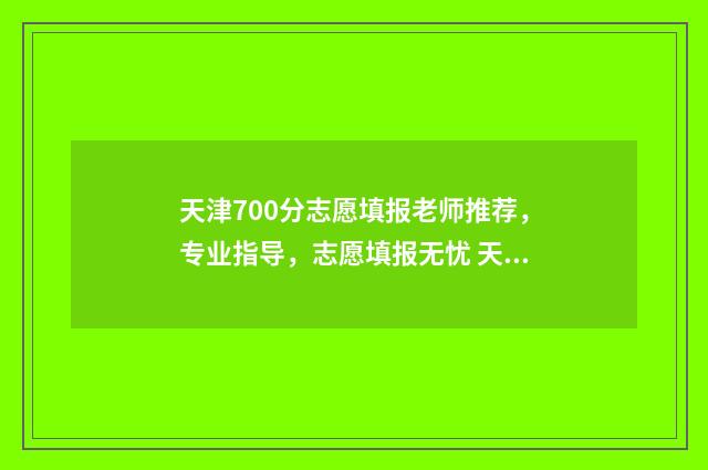 天津700分志愿填报老师推荐，专业指导，志愿填报无忧 天津高考700分
