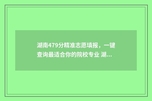 湖南479分精准志愿填报，一键查询最适合你的院校专业 湖南473分