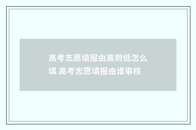 高考志愿填报由高到低怎么填 高考志愿填报由谁审核