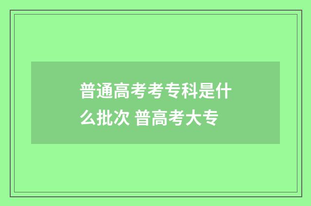 普通高考考专科是什么批次 普高考大专