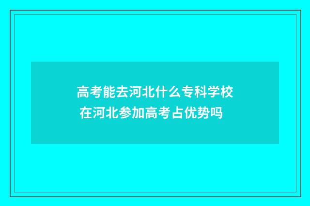 高考能去河北什么专科学校 在河北参加高考占优势吗
