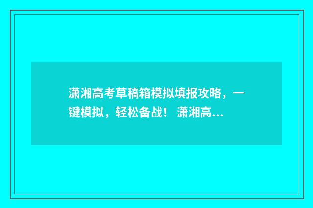 潇湘高考草稿箱模拟填报攻略，一键模拟，轻松备战！ 潇湘高考草稿箱里面的志愿可以删除吗