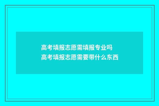 高考填报志愿需填报专业吗 高考填报志愿需要带什么东西