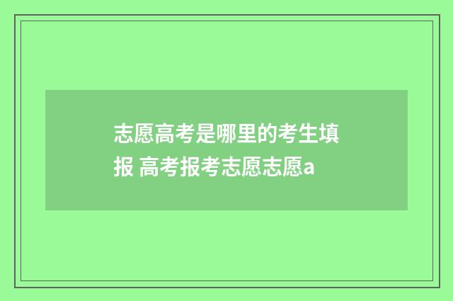 志愿高考是哪里的考生填报 高考报考志愿志愿a