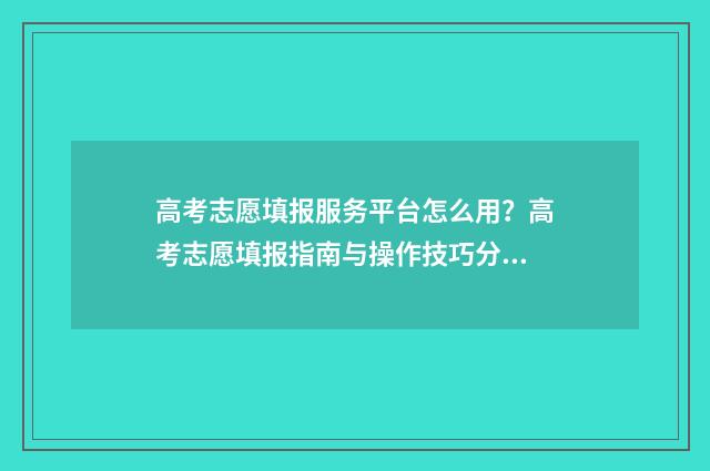 高考志愿填报服务平台怎么用？高考志愿填报指南与操作技巧分享 高考志愿填报