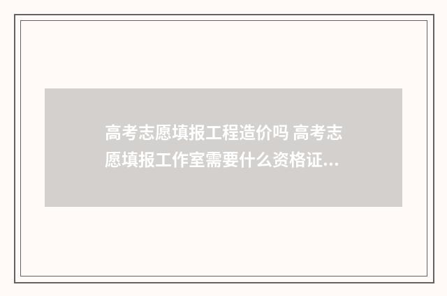 高考志愿填报工程造价吗 高考志愿填报工作室需要什么资格证书