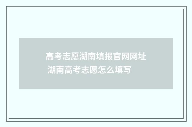 高考志愿湖南填报官网网址 湖南高考志愿怎么填写