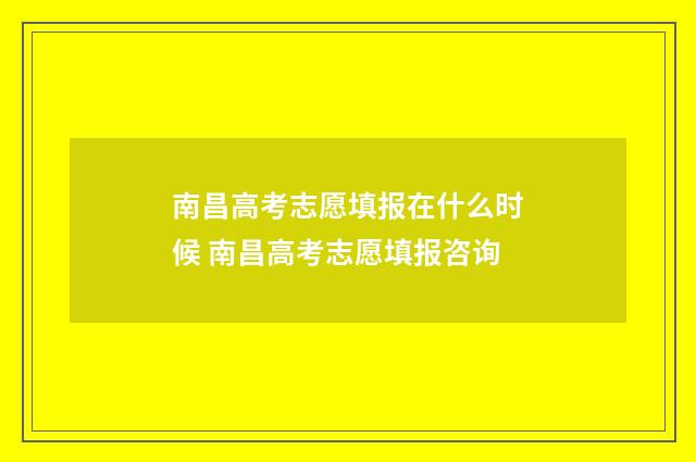 南昌高考志愿填报在什么时候 南昌高考志愿填报咨询