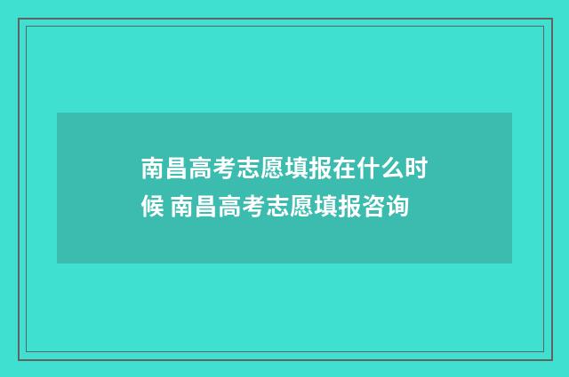 南昌高考志愿填报在什么时候 南昌高考志愿填报咨询
