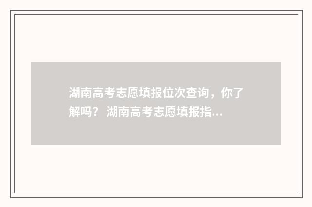 湖南高考志愿填报位次查询，你了解吗？ 湖南高考志愿填报指南2024