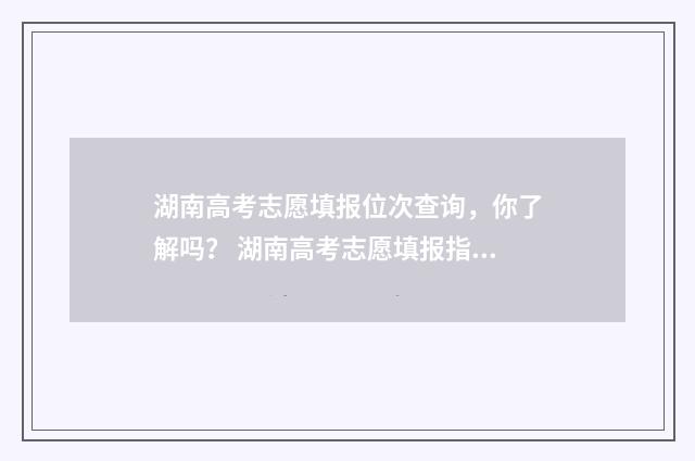 湖南高考志愿填报位次查询，你了解吗？ 湖南高考志愿填报指南2024