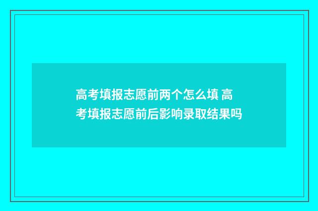 高考填报志愿前两个怎么填 高考填报志愿前后影响录取结果吗