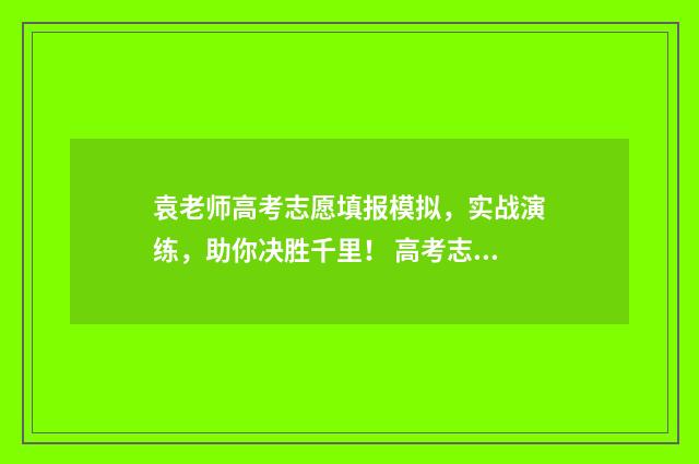 袁老师高考志愿填报模拟，实战演练，助你决胜千里！ 高考志愿杨老师