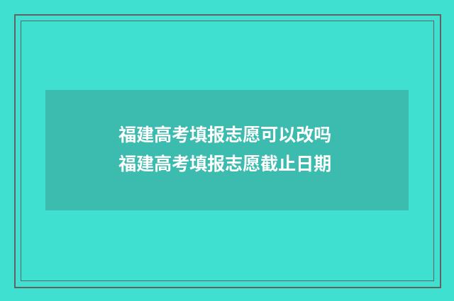 福建高考填报志愿可以改吗 福建高考填报志愿截止日期