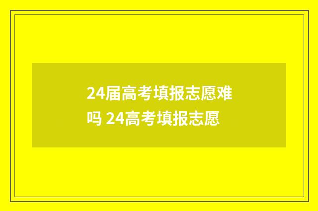 24届高考填报志愿难吗 24高考填报志愿