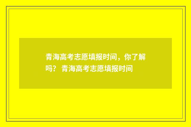 青海高考志愿填报时间，你了解吗？ 青海高考志愿填报时间