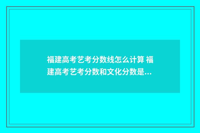 福建高考艺考分数线怎么计算 福建高考艺考分数和文化分数是怎么计算的