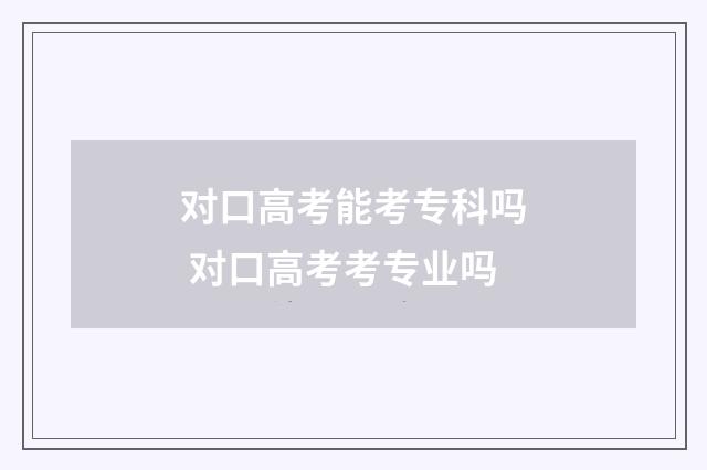 对口高考能考专科吗 对口高考考专业吗