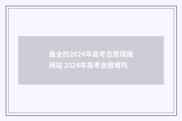 最全的2024年高考志愿填报网站 2024年高考会很难吗