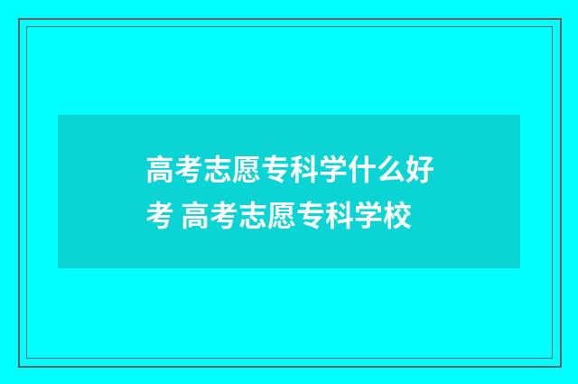 高考志愿专科学什么好考 高考志愿专科学校