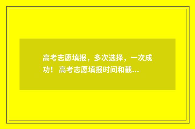 高考志愿填报，多次选择，一次成功！ 高考志愿填报时间和截止时间