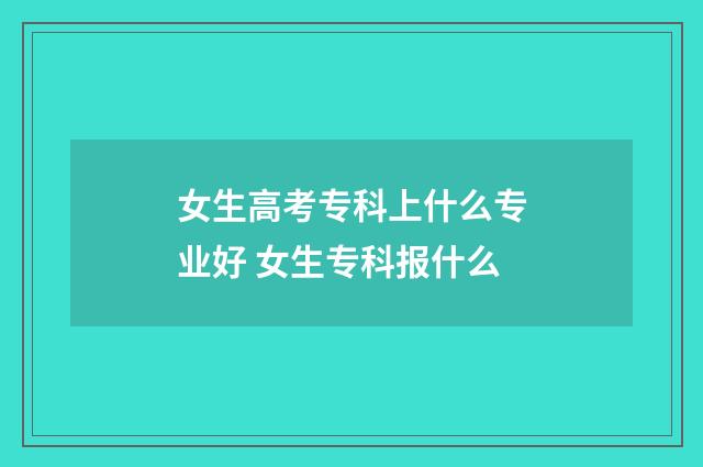 女生高考专科上什么专业好 女生专科报什么