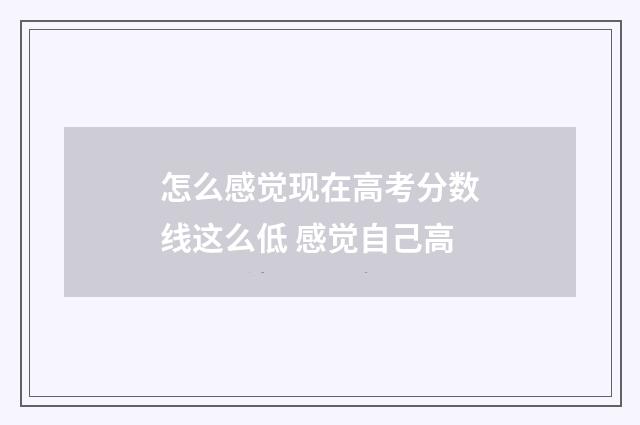 怎么感觉现在高考分数线这么低 感觉自己高