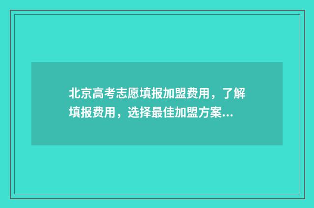 北京高考志愿填报加盟费用，了解填报费用，选择最佳加盟方案！ 北京高考志愿填报流程图解