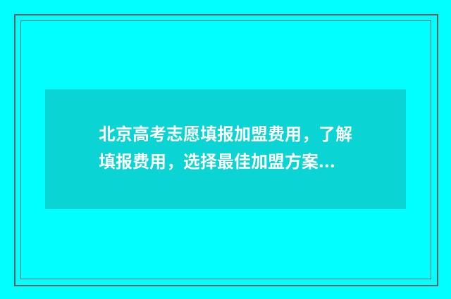 北京高考志愿填报加盟费用，了解填报费用，选择最佳加盟方案！ 北京高考志愿填报流程图解