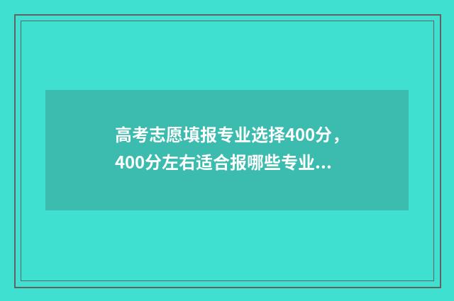 高考志愿填报专业选择400分，400分左右适合报哪些专业和院校？ 高职高考志愿怎么填