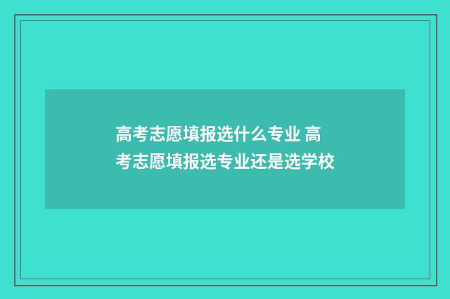 高考志愿填报选什么专业 高考志愿填报选专业还是选学校