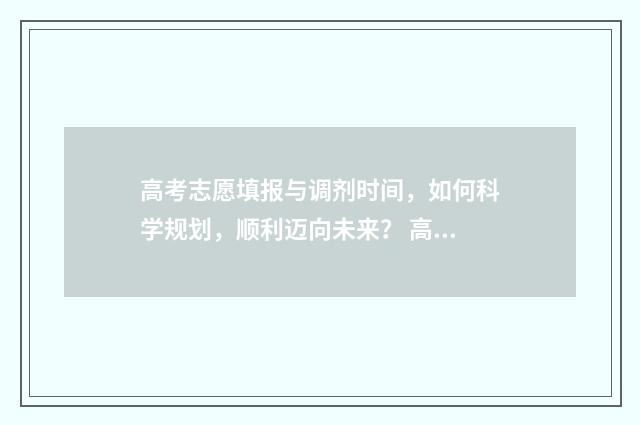 高考志愿填报与调剂时间，如何科学规划，顺利迈向未来？ 高考志愿填报与家长沟通话术