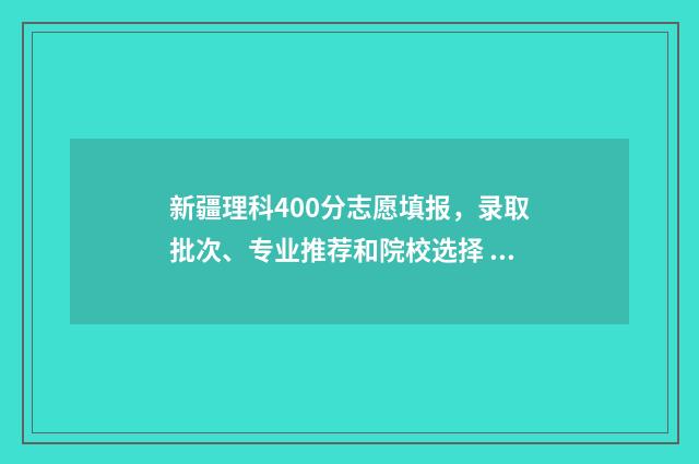 新疆理科400分志愿填报，录取批次、专业推荐和院校选择 在新疆400分左右的理科大学