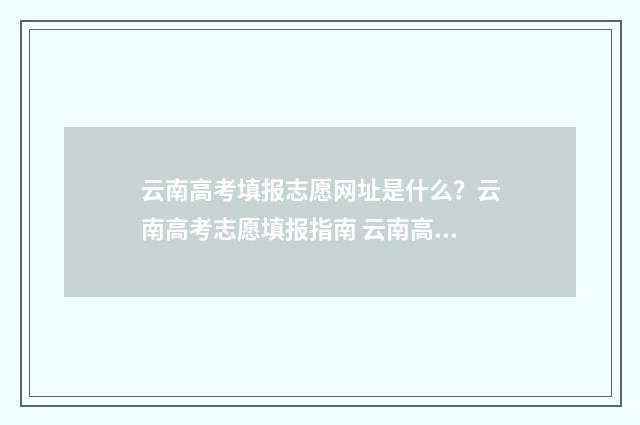 云南高考填报志愿网址是什么？云南高考志愿填报指南 云南高考填报志愿入口官网登录