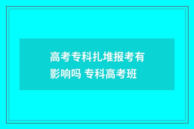 高考专科扎堆报考有影响吗 专科高考班