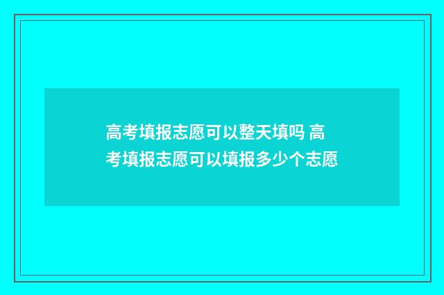 高考填报志愿可以整天填吗 高考填报志愿可以填报多少个志愿